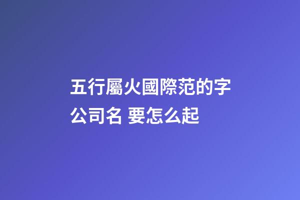 五行屬火國際范的字公司名 要怎么起-第1張-公司起名-玄機派
